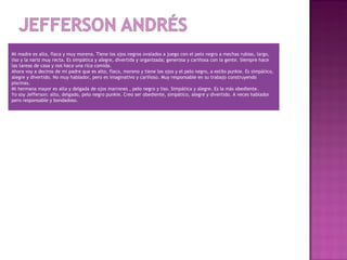 
Mi madre es alta, flaca y muy morena. Tiene los ojos negros ovalados a juego con el pelo negro a mechas rubias, largo,
liso y la nariz muy recta. Es simpática y alegre, divertida y organizada; generosa y cariñosa con la gente. Siempre hace
las tareas de casa y nos hace una rica comida.
Ahora voy a deciros de mi padre que es alto, flaco, moreno y tiene los ojos y el pelo negro, a estilo punkie. Es simpático,
alegre y divertido. No muy hablador, pero es imaginativo y cariñoso. Muy responsable en su trabajo construyendo
piscinas.
Mi hermana mayor es alta y delgada de ojos marrones , pelo negro y liso. Simpática y alegre. Es la más obediente.
Yo soy Jefferson: alto, delgado, pelo negro punkie. Creo ser obediente, simpático, alegre y divertido. A veces hablador
pero responsable y bondadoso.
 