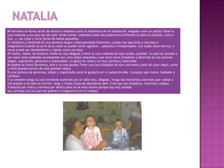 MI hermano se llama Javier de estatura mediana como la estantería de mi habitación, delgado como un palillo.Tiene la
cara redonda y sus ojos son de color verde monte, redondos como dos piedrecitas brillantes.Su pelo es castaño, corto y
liso, y, sus cejas y nariz rectas de labios pequeños.
Es simpático y divertido.Es una persona alegre y desorganizada.Generoso, cuando hay que serlo y nervioso e
imaginativo.Cuando no se le da la razón se puede volver agresivo , cabezota e irresponsable. Con todos estos nervios, a
veces puede ser desobediente y rápido como una bala.
Mi madre, Isabel, de estatura media es muy delgada y tiene la cara redonda de ojos verdes, grandes. Su pelo es castaño y
sus cejas están pobladas acompañado por unos labios pequeños y una nariz recta.Simpática y divertida es una persona
alegre, organizada, generosa y responsable. Le gusta los retos y es muy cariñosa y descreída.
Mi padres se llama Geronimo, alto y no muy grueso.Tiene una cara alargada de ojos marrones y pelo de color negro, corto
y nariz grande encima de unos grandes labios.
Es una persona de generosa, alegre y organizada como le gustaría ser a cualquiera.Más tranquilo que mamá, hablador y
cariñoso.
Y yo también tengo la cara rendonda sostenida por un talle alto, delgado. Tengo dos manchitas marrones que rodean a
mis pupilas y mi pelo es marrón, largo y rizado.Cejas de abundante pelo .Creo que soy simpática, divertida y alegre.
Tranquila por fuera y nerviosa por dentro pero no se nota mucho porque soy muy callada.
Soy cariñosa con los que me quieren e imaginativa en mi trabajo.
 