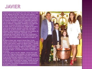 Empezaré por la mas pequeña de la casa: Irene. Para su edad
es alta, delgada de tez clara. Tiene unos ojos redondos y
marrones. El pelo castaño y muy largo, liso e incluso las cejas
son rubias con poco pelo. Mi hermana tiene la nariz un poco
chata y los labios pequeños. Es simpática, alegre y divertida.
En ocasiones desobediente pero muy organizada, generosa y
muy nerviosa, cariñosa y habladora. Imagina muchas cosas,
pero es inofensiva, responsable, bondadosa y muy segura de
sí misma. Le encanta disfrazarse y su pasión es bailar.
Mi madre, Alicia, es una persona alta, delgada de tez clara y
tiene los ojos redondos, grandes y marrones. Lleva gafas,
igual que yo. Su pelo es moreno, largo y liso y las cejas
pobladas y labios pequeños completan una cara simpática. Es
alegre y divertida, organizada, organizada. La más
organizada del mundo. Menos mal que tiene tranquilidad y
derrocha cariño e imaginación. Es más responsable de lo que
tu te crees. Le encanta trabajar y su pasión es arreglar el
pelo.
Mi padre se llama José, aunque le llaman Pepe. Es alto,
delgado, de tez morena. T iene los ojos almendrados de color
marrón y pelo moreno, aunque con algunas canas.. Y también
tiene mucho pelo en las cejas. Y los labios pequeños pero una
boca que parece un buzón. Mi padre es simpático, alegre y
divertido, nervioso y hablador. Tiene mucha imaginación y es
una persona segura . Le encanta la mecánica y su pasión son
los coches.
Yo me llamo Javier y soy alto, delgado , de tez clara y pelo
corto y liso. Tengo las cejas pobladas y los labios pequeños,
pero ua boca grade y soy simpático y muy serio. Una persona
lo que se dice divertida y obediente, pero un poco
desorganizado, tranquilo y generoso. A veces no se me oye en
la clase en todo el día porque soy callado. También diría que
me creo cariñoso , responsable y bondadoso. Un poco lento
en mis tareas. Mi encantan la asignaturas de Conocimiento
del Medio y matemáticas.
 