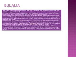 Tengo el pelo castaño como la madera y unos ojos vedes como la hierba en el valle. Soy medianita como la mitad de un
muro pero no tan gruesa, ni menos flaca.
Ah¡ mis ojos son redondos como una bolita de cristal y las cejas pobladas y suaves como el cojín de casa, con muchas
plumas ……………y la nariz ..attttchisss¡¡¡ chata como una lata de refresco con mucha espuma.
Mi hermano tiene el pelo negó como la oscuridad y los ojos verdes como la manzana.Ni gordo como una bola ni delgado
como un palillo.Tiene los ojos circulares como una canica y su pelo parece un campo de césped.Las cejas, que copión,
como yo…y la nariz me hace compañía.Como gemela a la mía.Los labios finos de papel.Con ellos escribe su nombre en mi
cara cuando me da un beso.
Mi madre castañea por el pelo.Pero no tiene el pelo hecho una castaña.Sus ojos son verdes en el horizonte y marrones
como montañas en ese horizonte. Tan alta como para llegar al bote de cacao que me gusta y con los ojos como faros,
redondos y brillantes.Figuraos las cejas pobladas como si tuviera globos preparados para una fiesta.Las orejas se le ponen
verdes con el frío como la piel del pepino y los labios tan finos, que parece que los tiene dibujados.
Al contrario que papa que tiene el pelo negro y canoso como aparecen los personajes de los comics ( en blanco y
negro).Cuando delante de ti se planta y te mira parecen sus ojos un poster en blanco y marrón. Alto como un poste y
regordito, las cejas con pelitos y una nariz grande subrayando la cara y las orejas pequeñitas para borrar lo que no quiere
escuchar.
 