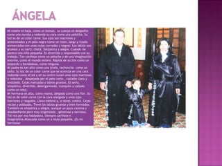 Mi madre es baja, como un bonsai, su cuerpo es delgadito
como una escoba y redonda su cara como una pelotita. Su
tez es de un color carne. Sus ojos son marrones y
almendrados y el pelo negro como un tizón, largo y rizado
enmarcados con unas cejas curvadas y negras. Los labios son
gruesos y su nariz: chata. Simpática y alegre. Cuando rie
parece una niña pequeña. Es divertida y responsable con su
trabajo. Tan cariñosa como un peluche y de una imaginación
enorme, como el mundo entero. Rápida de acción como un
leopardo y bondadosa, como ninguna.
Mi padre es tan alto como una jirafa, rechoncho como un
osito. Su tez de un color carne que se acentúa en una cara
redonda como el sol y en su centro lucen unos ojos marrones
y redondos , despejada por el pelo corto , castaño claro y
ondulado. Cejas marcadas y labios gruesos. Es serio,
simpático, divertido, desorganizado, tranquilo y callado
como un reloj.
Mi hermana es alta, como mamá, delgada como una flor. Su
tez es de color carne con la cara alargada y unos ojos
marrones y rasgados. Lleva melena y, a veces, coleta. Cejas
rectas y pobladas. Tiene los labios gruesos y bien formados.
También es simpática y alegre, aunque un poco cansina y
desobediente pero muy organizada , generosa y nerviosa.
Tal vez por eso habladora. Siempre cariñosa e
imaginativa.Atascada como un a mula pequeña. ¡Es mi
hermana!
 