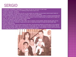 Es responsable, bondadoso y responsable en su trabajo.Sus ojos son marrones y su pelo negro.
La silueta de su cara es ovalada y no se desdibuja porque tiene el pelo corto.
Tranquilo y organizado. ¡Es genial!
Mi madre es cariñosa y una excelente ama de cas .Me encantan sus comidas y es muy buena mamá de pelo Cataño en
melena y ojos grandes y verdes. Su estatura es mediana ¡Para mí es la más guapa!
Mi hermano Ruben tiene dieciocho años y tiene el pelo corto de ojos castaños y ojos verdes. Su estatura aproximada será
de 1,68 m. y estudia segundo de bachillerato. Generoso, aunque a veces se enfade porque no le gusta que le toquen sus
cosas. Ya tiene su carnet de coche y tiene muchos amigos.
Amante de los deportes, practica natación y futbol.
Mi hermano Juan tiene dieciséis años y mide 1,83m. Usa un cuarenta y seis de zapatos. Moreno de piel y pelo. Es muy
peleón y le gusta dormir. Futbolista, le gusta dormir pero no impide que estudie un modulo de electricidad .Ojos
marrones y labios gruesos.
Completa la familia un pero que se llama Simba de dos años, de raza baichon habanero con pelo largo .Es muy juguetón.
Quedo yo que soy Sergio. Tengo 9 años. La piel blanca y el pelo negro de 1,35m. de estatura y 32 kilos de peso. Soy del
equipo de futbol del Real Madrid. Mis ojo son marrones y las pestañas largas y cejas pobladas. Estudio cuarto de primaria
en el colegio Reina Sofía y me gusta mucho jugar con mis amigos y mi perro.
 