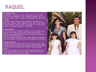 Mi hermana Rocio
Es simpática y divertida. Es alta, tiene el pelo liso y castaño.
Tiene las cejas pobladas. Su tez es blanca y alargada. Los ojos
los tiene de color marrón. Tiene la nariz normal, los labios finos
y gruesos.
Es buena, aunque algunas veces mandona. Es muy guapa. Se
porta bien conmigo, aunque algunas veces se cree la más chula.
Le gusta dormir y leer. Le gusta ir muy sexy, es un poco pija,
pero eso no importa, porque es mi hermana.
 
Mi padre Miguel
Es muy sabio, listo y divertido, aunque a veces es gruñón. Esta
gordito, es alto , tiene el pelo corto y rizado. Tiene las cejas
normales y un poco pobladas. Tiene la cara redonda y los ojos pardos,
como yo. La nariz la tiene chata.
Se afeita una vez a la semana. Es muy cariñoso, ayuda en las tareas de
casa y es trabajador. Siempre se divierte con nosotras y con mi madre.

Mi madre Mª Dolores
Es guapa, buena y divertida. Es alta. Tiene el pelo liso y negro. Tiene
las cejas normales. Y la cara la tiene alargada. Tiene los ojos redondos
y marrones. La nariz la tiene normal. Tiene los labios pequeños y
gruesos .
Es muy buena conmigo y con toda la familia. Ayuda en las tareas de
casa, le gusta maquillarse y dormir mucho. Siempre lleva tacones y
cuando limpia en su trabajo se hace coletas.
 