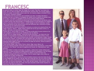 Me gustaría hablar en primer lugar del colegio de mi madre ”Sant Roc”.Las clases eran
pocas, pero en cada una habían, aproximadamente cuarenta niños. En el recreo jugaba a
saltar a la comba, al escondite y pocas cosas más. Sus mejores amigos se llamaban Charo,
José Antonio, Fuensanta y Rafaela.
Los profesores eran muy estrictos, pero enseñaban muy bien. Si estabas distraído le
lanzaban una tiza a la cabeza, le castigaban de rodillas contra la pared o te sacaban fuera
de la clase. A mi madre la castigaban mucho porque siempre estaba hablando.
Se acuerda mucho de su profesora de historia que tenía muchos pelos en las piernas, pero
la enseño muchas cosas desconocidas. En realidad gracias a lo que aprendío en el colegio es
quien es. Sus notas nunca fueron buenas , cuando sacaga un cinco lo celebraba. Cuando
llegó al bachillerato se dio cuenta de que tenía que esforzarse más y merecieron la pena
sus desvelos por las calificaciones finales.
Mi hermana Marina es alumna de primero de primaria y su tutora es la señorita Elvira. Sus
amigos Paula M., Paula S. , Noelia, Nerea y Andrea son con los que mejor se lleva. Le
gustan, sobretodo, las matemáticas y la lengua.
Cuando sale al recreo juega a la comba, y a veceas al pilla-pilla.En pocas ocsiones se ha
visto castigada sin salir al recreo por olvidársele traer los deberes.
Mi padre iba a un colegio llamado “ Instituciòn Escolar Meridiana”. Las clases eran muy
grandes y en los pupitres se sentaban de dos en dos, aproximadamente treinta y cinco
alumnos por clase. Tenía cuatro profesores que recuerde: uno de gimnasia, lengua, francés,
matemáticas e historia. La profesora de la que guarda mejor recuerdo es la señorita Munt.
Ara ir al recreo tenía que salir a la cle e iba al patio en fila de uno.Un patio lleno de piedras
pequeñas donde jugaba al futbol con una pelota de papel de aluminio, bolsas de plástico u
otra hecha con gomas elásticas.
Tenía muchos amigos: Juan, Carles, Ferran, Antoni, Olga, Laura, Mauro, etc.
No es que le gustara estudiar mucho por lo que las notas no eran muy buenas. A veces algún
insuficiente. Los “Bienes” eran para la asignatura de francés; los “Sobresalientes” para
gimnasia.
Si le veían hablar le tiraban el borrador a la cabeza, y debía tener muchos reflejos para
esquivarlo. A veces los ponían de rodillas delante de todos los compañeros. Una vez estaba
mascando chicle y la profesora me lo pegó en la cabeza y lo llevé así hasta casa.
Mi abuela se enfadó tanto que le cortó el pelo. Pero no repitió ningún curso y ahora se
arrepiente de no haber estudiado más.
De mí que se puede decir… que soy un niño de mediana estatura( como dos mesas de pie),
no muy delgado de tez morena, casi del color de la arena del mar. Mi car es como un balón
de rugbi y mis ojos verdes como la hierba. Tengo las pestañas tan largas como las patas de
una araña. Su forma es almendrada . Ten el color del pelo castaño, casi amarillo, corto y
liso como casi todos los niños de la clase. Mis cejas arqueadas acaban donde empieza mi
nariz recta. Mis labios son pequeños.
 