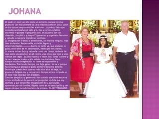 Mi padre es casi tan alto como un armario, aunque no muy
grueso ni tan macizo tiene la cara redonda como el Sol.El color
de los ojos es negro como las aceitunas , rajados y las cejas
ovaladas acompañan al pelo gris, liso y corto.Los labios
discretos ni gandes ni pequeños son, le ayudan a ser tan
divertido, simpático y alegre.Es generoso y organiado.Nervioso
y callado y eso no le impide ser cariñoso.
La imaginación le brota a borbotones, sin malicia ninguna, más
bien inofensivo.Responsable,sociable.Seguro y
descreído.Rápido…………….bueno no tanto ya, que andando le
gano.y este esta es mi descripción, hecha por mis manos.
La madre mía es baja y redonda como una tinaja, redonda de
cara como una pelota y en el centro unas olivas por ojos y unos
marcos por cejas . El pelo rizado y a veces liso, corto lo tiene y
la nariz apenas le destaca la señala con los labios finos.
Aunque mucha imaginación no tiene es responsable y
bondadosa. Corriendo siempre me deja ganar. No se si porque
hace trampas o porque le gusta siempre llevarme delante.
De mi que puedo decir que no veáis si ni alta ni baja, ni
gruesa ni delgada soy y me parezco tiempo atrás a mi pade en
el pelo y los ojos que son ovalados.
Creo ser simpática y generosa y tan callada que no se escucha
mi voz en todo un día pero si me preguntas te diría que soy
cariñosa y que tengo más imaginación de la que pueda
aparentar por mi timidez. Rápida como en mi descripción y tan
segura de que me adivinaríais a la primera. YA HE TERMINADO.
 