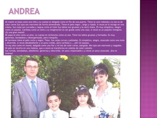 Mi madre es baja como una niña y su cuerpo es delgado como el filo de una puerta. Tiene la cara redonda y su tez es de
color carne.Sus ojos son marrones de forma almendrada. Tiene el pelo negro , largo y rizado. A veces se lo recoge en una
coleta. Sus cejas son curvadas y negras como el tizón Sus labios son gruesos y la nariz chata. ES muy simpática, alegre
como un payaso. Cariñosa como un osito y su imaginación es tan grade como una casa. A veces es un poquito renegona.
¡Es una gran mamá!.
Mi papa es alto como un pino, su cuerpo es rechoncho como un oso. Tiene los labios gruesos y formados. Es muy
generoso, bondadoso y desorganizado, pero tranquilo.
MI hermano tiene el pelo corto y negro. Tieso. Sus cejas curvas y pobladas. Es simpático, alegre, atascado como una mula
y divertido. A veces desobediente y un poco creído, pero cariñoso y … ¡Ah! Un payaso.
Yo soy alta como mi mamá, delgada como una flor y mi tez de color carne, alargada. Mis ojos son marrones y rasgados.
Mi pelo se recorta en una melena, que a veces se transforma en coletas de color castaño.
Soy tímida, bondadosa, obediente, generosa y descreída. Un poco responsable y a veces un poco atascada. ¡Esa es
Andrea!
 
