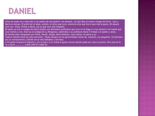 Antes de nada voy a describir a los padres de mis padres: mis abuelos. Los dos iban al mismo colegio de Ùrcal. Juan y
María se llaman. El profe de mi abue, Andrés, el único que tuvo, entonces dice que fue el que más le gusto. Mi abuela
tuvo res : Anita, Emilia y María, por la que tuvo más simpatía.
Mi padre ya fue al colegio de Santa Eulalia con diecisiete profesores que tuvo no le llega ni a los talones a mi madre que
tuvo treinta y tres. Ella fue al colegio de La Milagrosa y admiraba a su profesora María Trinidad y mi padre a Jesús.
Mi familia está compuesta por Paula, Daniel, Sergio, María Dolores, Juan Carlos, mi perra y yo.
Toda la familia tiene los ojos marrones . Paula siempre se ha aprovechado mucho de nosotros, los pequeños. Su hermano
era un correcaminos y Daniel era el más hablador y nervioso.
A mi padre le gusta el deporte y ver la tele y a mi made le gusta cocinar.Daniel quiso ser como su primo. Pero que se le
va a hacer ………………CADA UNO ES COMO ES.
 