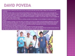Mi familia es muy moderna.El único que no lo es, es el que escribe.Mis hermaos Angel y Miguel son estudiantes con
ordenador.
Angel tiene el pelo rizado y es muy buena persona.Miguel lo tiene largo y liso. Su carácter es un poco más agrio.Son
mayores que o y me ganan en todo a lo que jugamos, excepto a la videoconsola que soy yo el ganador.Mi pade se llama
igual que su hijo mayor y es maestro en el colegio donde syo estudio y al igual que toda mi familia tiene ordenador,
aunque sin pelo en la cabeza, es muy bueno.Mi madre es bondadosa y amable, y con el pelo rizado. Yo soy un jugador de
futbol amble y tengo muchos amigos.
Mi familia, como ya he dicho es moderna, cariñosa y picada a la tecnología. ¡Se me olvidaba! mi madre también es
maestra.
Mi padre empezó a estudiar a los cinco años y mi madre a los seis en un colegio rural del Salobral (Albacete) y San Juan
Bautista de Pozohondo (Albacete). A mi madre le encantaba la asignatura de Conocimiento del Medio porque siempre
aprendía cosas de la naturaleza; y a mi padre las matemáticas porque le gustaban las cuentas. A veces consultaban
enciclopedias que mis abuelos compraron para casa.
Sin los conocimientos del colegio no habrían podido estudiar la carrera que les gustaba.
La profesora que dejó más huella en mamá fue Doña Maruja; y en mi padre Don Pedro.Siempre sacaban buenas notas los
dos. Recuerdan con especial afecto a sus amigos Emilia, Manoli, Antonio, José y Robles.
 