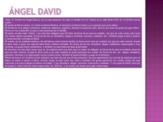 Hola, mi nombre es Ángel David y soy el mas pequeño de toda mi familia vivo en Totana en la calle Mula Nº20. En mi familia somos
cuatro …
Mi padre se llama Lázaro, mi madre se llama Martina, mi hermano se llama Carlos y yo supongo que ya lo sabes.
Mi familia es muy alegre, cantamos, bailamos, saltamos, jugamos, siempre lo pasamos bien, pero lo que mas me gusta es jugar fútbol.
Ahora os voy a describir un poco a las personas de mi familia:
Mi padre: es alto mide 1,82cm y es más bien delgado pesa 82 kilos, la forma de la cara es ovalada, los ojos de color verde, pelo corto
con canas, labios normales. Su forma de ser es: Simpático, alegre y divertido, nervioso, hablador, etc. También juega a tenis y padel y
a veces también conmigo al fútbol.
Mi madre: es de mediana estatura, de piel blanca como toda la familia, la forma de la cara es ovalada, los ojos de color marrón, el pelo
lo tiene rubio y largo, las ceja las tiene finas y labios normales. Su forma de ser es: simpática, alegre, habladora, responsable y muy
cariñosa. Le gusta hacer senderismo y también va casi todos los días al gimnasio.
Mi hermano: es tres años mayor que yo, de estatura esta muy bien para su edad, es delgado, la forma de la cara es ovalada, tiene los
ojos de color marrón, el pelo lo tiene corto y de color castaño le gusta peinarse con cresta. Su forma de ser es: alegre, simpático,
gracioso, nervioso y no esta quieto nunca ni para comer, también le gusta el fútbol y juega en el olímpico.
Ahora me toca a mi: el último como siempre, con esto de que soy el mas pequeño ! Ay que aguantarse! soy normal de estatura para mi
edad, no estoy ni gordo ni flaco, normal, tengo el pelo corto soy rubio y también me gusta peinarme con cresta, tengo los ojos
marrones y la cara ovalada los labios normales. Y soy simpático, alegre, nervioso, intranquilo y hablador. Y me gusta el fútbol, todo tipo
de juegos y sobre todo los video juegos play, wii, 3DS etc...y se acabo que tengo que jugar hasta luego.
 