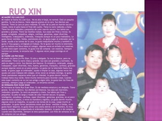 MI MADRE XUI LIAN GUO
Mi madre se llama Xiu Lian Guo. No es alta ni baja, es normal. Está un poquito
gordita. Su tez es blanca, tiene algunos granos en la cara. Sus dientes son
blancos. Tiene la cara un poco redonda. El color de su pelo es marrón oscuro y
rizado, tiene el pelo hasta el final del cuello. Tiene la nariz redonda y chata.
Tiene los ojos redondos y pequeños de color marrón oscuro. Sus labios son
grandes y gruesos. Tiene las mejillas rojizas. Sus cejas son finas y rectas. Es
guapa, arreglada, simpática, alegre, cariñosa, generosa, súper divertida,
inteligente, trabajadora, ordenada, tranquila aunque es un poco habladora. Le
gusta llevar vestidos, faldas, pantalones etc. Le gusta jugar al ordenador por la
tarde, ayuda a las tareas de la casa, le gusta maquillarse mucho y también le
gusta ir muy guapa y arreglada al trabajo. No le gusta ver mucho la televisión,
por la mañana me lleva hasta el colegio, algunas veces se enfada con nosotras.
Cuando está súper contenta, le gusta irse de compras con nosotras. Siempre
termina sus tareas, le encanta leer. Y algunas veces juega conmigo en el
parque.
MI PADRE LIN PIN SHAN
Mi padre se llama Lin Pin Shan. Es alto y delgado. Su tez es blanca, pero no
demasiado. Tiene la nariz chata y grande. Sus ojos son grandes y normales. Su
pelo es negro y corto. Sus dientes son blancos. Es simpático, ordenado, alegre,
trabajador, súper divertido, listo, bueno, generoso, tranquilo, cariñoso, gracioso
aunque algunas veces es un poco gruñón. Le gusta ver la televisión hasta muy
tarde, le gusta jugar al ordenador, ayuda a limpiar la casa, algunas veces me
ayuda con unos trabajos del colegio, otras veces se enfada conmigo, le gusta
llevar pantalones vaqueros antes que un chándal, le gusta dormir mucho,
trabaja hasta muy tarde, tiene mucha memoria para recordar cosas. Cuando
esta súper contento se va con sus amigo a algún sitio, le gusta leer los fines de
semanas, siempre juega al ordenador, Le encanta cocinar.
MI HERMANA RUO XUAN SHAN
Mi hermana se llama Ruo Xuan Shan. Es de mediana estatura y es delgada. Tiene
granos. Su tez es blanca. Sus dientes son blancos. Sus ojos son marrones,
redondos y grandes. Su nariz es pequeña y chata. Sus labios son finos y
pequeños. Su pelo es largo y rizado de color marrón oscuro. Es guapa,
inteligente, estudiosa, cariñosa, súper divertida, generosa, graciosa, es un poco
desordenada y pasota, a veces es mandona y egoísta, Le gusta dormir mucho,
algunas veces se maquilla, no ayuda a las tareas de la casa, juega mucho al
ordenador, le gusta llevar pantalones antes que llevar vestidos o faldas, no le
gusta hacer deporte, le gusta llevar una coleta detrás o en el hombro, Es muy
buena conmigo, está enganchada al ordenador siempre, le gusta ir de compras
cuando está deprimida, siempre se esta quejándose. Los fines de semanas se va
de compras con sus amigas.
 