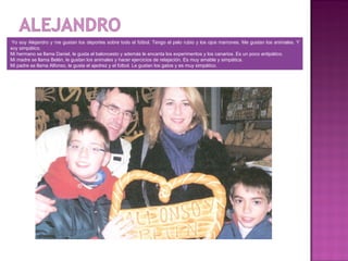 Yo soy Alejandro y me gustan los deportes sobre todo el fútbol. Tengo el pelo rubio y los ojos marrones. Me gustan los animales. Y
soy simpático.
Mi hermano se llama Daniel, le gusta el baloncesto y además le encanta los experimentos y los canarios. Es un poco antipático.
Mi madre se llama Belén, le gustan los animales y hacer ejercicios de relajación. Es muy amable y simpática.
Mi padre se llama Alfonso, le gusta el ajedrez y el fútbol. Le gustan los gatos y es muy simpático.
 