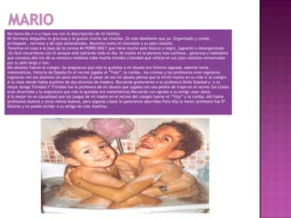 Me llamo Ma-ri-o y haya voy con la descripoción de mi familia:
Mi hermano delgadito es gracioso y le gustan mucho las chuches .Es más obediente que yo. Organizado y creído ,
arriesgado , nervioso y de ojos almendrados. Morenito como el chocolate y su pelo castaño.
Tenemos en casa a la joya de la corona MI PERRO BOLT que tiene mucho pelo blanco y negro, juguetón y desorganizado
.Es fácil encariñarte con él aunque esté ladrando todo el día. Mi madre es la persona más cariñosa , generosa y habladora
que conozco,den-tro de su estatura mediana cabe mucha timidez y bondad que refleja en sus ojos castaños enmarcados
por su pelo largo y liso.
Mis abuelos fueron al colegio .Sa asignatura que más le gustaba a mi abuela era historia sagrada, además tenía
matemáticas, historia de España.En el recreo jugaba al “Tejo”, la comba , los cromos y los profesores eran regulares,
regulares con sus alumnos.Un poco estrictos. A pesar de eso mi abuela piensa que le sirvió mucho en su vida ir al colegio.
A la clase donde había pupitres de dos alumnos de madera .Recuerda gratamente a su profesora Doña Soledad y a su
mejor amiga Trinidad.Y Trinidad fue la profesora de mi abuelo que jugaba con una pelota de trapo en el recreo.Sus clases
eran divertidas y la asignatura que más le gustaba era matemáticas.Recuerda con agrado a su amigo Juan Jesús.
A lo mejor no es casualidad que los juegos de mi madre en el recreo del colegio fueran el “Tejo” y la comba .Allí había
profesores buenos y otros menos buenos, pero algunas clases le parecieron aburridas.Para ella la mejor profesora fue Dª
Dolores y no puede olvidar a su amiga de cole Josefina.
 