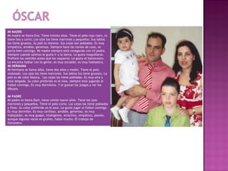 MI MADRE
Mi madre se llama Eva. Tiene treinta años. Tiene el pelo rojo claro, lo
tiene liso y corto. Los ojos los tiene marrones y pequeños. Sus labios
los tiene gruesos. Su piel es morena. Sus cejas son pobladas. Es muy
simpática, amable, generosa. Siempre hace las tareas de casa, se
porta bien conmigo. Mi madre siempre está renegando con mi padre.
Siempre cuando salimos le gusta ir a la Santa. Le gusta maquillarse.
Prefiere los vestidos antes que los vaqueros: Le gusta el baloncesto.
Le encanta hablar con la gente, es muy sociable, es muy habladora.
MI HERMANA
Mi hermana se llama Alba, tiene dos años y medio. Tiene el pelo
ondulado. Los ojos los tiene marrones. Sus labios los tiene gruesos. La
piel es de color blanca. Las cejas las tiene pobladas. Es muy alta y
está delgada. Su color preferido es el rosa, siempre está jugando al
futbol conmigo. Es muy dormilona. Y le gustan los juegos y ver los
dibujos.
 
MI PADRE
Mi padre se llama Dani, tiene veinte nueve años. Tiene los ojos
marrones y pequeños. Tiene el pelo corto. Las cejas las tiene pobladas
y finas. Su color preferido es el azul. Le gusta jugar al fútbol conmigo.
Es muy dormilón. Es muy cariñoso, amable, generoso, es muy
trabajador, es muy guapo, inteligente, atractivo, simpático, pasota,
aunque algunas veces es gruñón, habla mucho. Él trabaja de
fontanero.
 