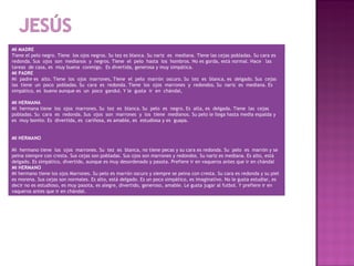 MI MADRE
Tiene el pelo negro. Tiene los ojos negros. Su tez es blanca. Su nariz es mediana. Tiene las cejas pobladas. Su cara es
redonda. Sus ojos son medianos y negros. Tiene el pelo hasta los hombros. No es gorda, está normal. Hace las
tareas de casa, es muy buena conmigo. Es divertida, generosa y muy simpática.
MI PADRE
Mi padre es alto. Tiene los ojos marrones, Tiene el pelo marrón oscuro. Su tez es blanca, es delgado. Sus cejas
las tiene un poco pobladas. Su cara es redonda. Tiene los ojos marrones y redondos. Su nariz es mediana. Es
simpático, es bueno aunque es un poco gandul. Y le gusta ir en chándal,
 
MI HERMANA
Mi hermana tiene los ojos marrones. Su tez es blanca. Su pelo es negro. Es alta, es delgada. Tiene las cejas
pobladas. Su cara es redonda. Sus ojos son marrones y los tiene medianos. Su pelo le llega hasta media espalda y
es muy bonito. Es divertida, es cariñosa, es amable, es estudiosa y es guapa.

 
MI HERMANO
 
Mi hermano tiene los ojos marrones. Su tez es blanca, no tiene pecas y su cara es redonda. Su pelo es marrón y se
peina siempre con cresta. Sus cejas son pobladas. Sus ojos son marrones y redondos. Su nariz es mediana. Es alto, está
delgado. Es simpático, divertido, aunque es muy desordenado y pasota. Prefiere ir en vaqueros antes que ir en chándal
MI HERMANO
Mi hermano tiene los ojos Marrones. Su pelo es marrón oscuro y siempre se peina con cresta. Su cara es redonda y su piel
es morena. Sus cejas son normales. Es alto, está delgado. Es un poco simpático, es imaginativo. No le gusta estudiar, es
decir no es estudioso, es muy pasota, es alegre, divertido, generoso, amable. Le gusta jugar al futbol. Y prefiere ir en
vaqueros antes que ir en chándal.
 