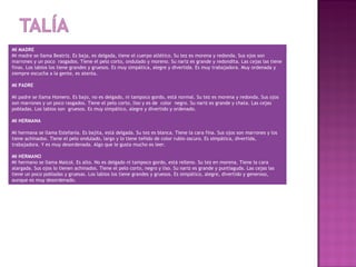 MI MADRE
Mi madre se llama Beatriz. Es baja, es delgada, tiene el cuerpo atlético. Su tez es morena y redonda. Sus ojos son
marrones y un poco rasgados. Tiene el pelo corto, ondulado y moreno. Su nariz es grande y redondita. Las cejas las tiene
finas. Los labios los tiene grandes y gruesos. Es muy simpática, alegre y divertida. Es muy trabajadora. Muy ordenada y
siempre escucha a la gente, es atenta.
 
MI PADRE
 
Mi padre se llama Homero. Es bajo, no es delgado, ni tampoco gordo, está normal. Su tez es morena y redonda. Sus ojos
son marrones y un poco rasgados. Tiene el pelo corto, liso y es de color negro. Su nariz es grande y chata. Las cejas
pobladas. Los labios son gruesos. Es muy simpático, alegre y divertido y ordenado.
 
MI HERMANA
 
Mi hermana se llama Estefanía. Es bajita, está delgada. Su tez es blanca. Tiene la cara fina. Sus ojos son marrones y los
tiene achinados. Tiene el pelo ondulado, largo y lo tiene teñido de color rubio oscuro. Es simpática, divertida,
trabajadora. Y es muy desordenada. Algo que le gusta mucho es leer.
 
MI HERMANO
Mi hermano se llama Maicol. Es alto. No es delgado ni tampoco gordo, está relleno. Su tez en morena. Tiene la cara
alargada. Sus ojos lo tienen achinados. Tiene el pelo corto, negro y liso. Su nariz es grande y puntiaguda. Las cejas las
tiene un poco pobladas y gruesas. Los labios los tiene grandes y gruesos. Es simpático, alegre, divertido y generoso,
aunque es muy desordenado.
 