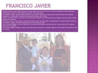 Mi padre es alto como un tigre de pie. No es muy grueso y de tez color carne. La cara es ovalada y los ojos marrones y
almendrados. El pelo lo tiene castaño con canas. Y las cejas rectas.
Es simpático, alegre, muy divertido y gracioso. No se puede reprochar su organización y generosidad .Muy tranquilo,
imaginativo y responsable. En general es una persona segura de sí misma.
Trabaja casi todo el día. Se lava con mucha frecuencia y ayuda en las tareas de la casa. Algunas veces me ayuda, cuando
puede, en los deberes.
Mi madre es alta y no muy gruesa. Su tez es de color carne y sus ojos vedes y almendrados. Las cejas las iene curvadas y
es simpática, alegre, divertida, organiada y hace toda clase de cosas.
Victor es bajo, delgado. Tiene las cejas rectas y los ojos almendrados y de color marrón .Se pasa todo el día jugando,
durmiendo y comiendo.
Yo soy alto, delgado y tengo las cejas curvas. Mis ojos son marrones y ovalados. Algunas veces ayudo en las tareas de casa
a mi madre.
 