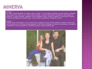 Mi madre
Mi madre se llama Marisabel. Mi madre es alta, es gruesa. La tez es blanca y redonda. Los ojos marrones y redondos.
Tiene el pelo corto, oscuro y liso. Tiene las cejas normales. La nariz la tiene gruesa. Los labios los tiene grandes. Es
simpática, es guapa, divertida, obediente, es muy habladora y hace un poco de deporte. Es muy artista. Es atenta
aunque un poco gruñona. Se enfada mucho. Y es muy lista. Su profesión es limpiando una casa.
 
Mi padre
Mi padre es alto, está delgado. La tez la tiene morena y alargada. Los ojos los tiene verdosos y redondos. Tiene el pelo
corto y castaño oscuro. Las cejas las tiene pobladas. La nariz la tiene alargada. Los labios los tiene gruesos. Es simpático,
es obediente, es un poco deportista, es divertido, gracioso, aunque un poco gruñón.
 
 