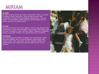 MI MADRE
Mi madre se llama Carmen, pero todos le llaman Mari. Es alta, no es gorda
ni delgada, es decir, está normal. Tiene las cejas normales. Ojos
almendrados y marrones. Nariz puntiaguda. Labios gruesos. Y su tez es
morena. Es muy simpática, alegre, generosa, aunque algunas veces se
enfada, pero aún así le quiero mucho.
 
 
MI PADRE
Mi padre se llama Ginés. Él es alto, delgado. Tiene las cejas pobladas. Ojos
almendrados y verdes. Nariz puntiaguda. Labios gruesos. Pelo negro aunque
con canas. Es simpático, fuerte, generoso, alegre, imaginativo, trabajador,
gracioso y muy sabio. Prefiere ir en vaqueros antes que ir en chándal.
 
MI HERMANA
Mi hermana se llama Ana Belén. Es delgada. Ojos almendrados y verdes.
Cejas poco pobladas. Nariz un poco puntiaguda. Labios gruesos. Pelo
castaño y largo. Tiene mucho genio. Es lista, antipática. Siempre esta
rechistando por todo, aunque me lo paso muy bien con ella. Es muy
mandona.

 
 