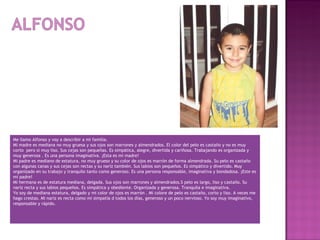 Me llamo Alfonso y voy a describir a mi familia.
Mi madre es mediana no muy gruesa y sus ojos son marrones y almendrados. El color del pelo es castaño y no es muy
corto pero si muy liso. Sus cejas son pequeñas. Es simpática, alegre, divertida y cariñosa. Trabajando es organizada y
muy generosa . Es una persona imaginativa. ¡Esta es mi madre!
Mi padre es mediano de estatura, no muy grueso y su color de ojos es marrón de forma almendrada. Su pelo es castaño
con algunas canas y sus cejas son rectas y su nariz también. Sus labios son pequeños. Es simpático y divertido. Muy
organizado en su trabajo y tranquilo tanto como generoso. Es una persona responsable, imaginativa y bondadosa. ¡Este es
mi padre!
Mi hermana es de estatura mediana, delgada. Sus ojos son marrones y almendrados.S pelo es largo, liso y castaño. Su
nariz recta y sus labios pequeños. Es simpática y obediente. Organizada y generosa. Tranquila e imaginativa.
Yo soy de mediana estatura, delgado y mi color de ojos es marrón . Mi colore de pelo es castaño, corto y liso. A veces me
hago crestas. Mi nariz es recta como mi simpatía d todos los días, generoso y un poco nervioso. Yo soy muy imaginativo,
responsable y rápido.

 
 