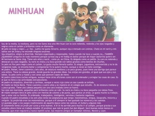 Soy de la media, la mediana, pero no me llamo Ana sino Min-huan con la cara redonda, redonda y los ojos rasgados y
negros como el carbón y brillantes como un diamante.
Mi pelo es largo y negro ….y liso , suelto me gusta llevarlo, aunque voy a menudo con coletas. Chata es mi nariz y mis
labios son de fresa y no esconde ninguna sorpresa.
Soy simpática, alegra y divertida. Siempre organizada y responsable, hablo cuando me toca y cuando no….TAMBIÉN
¿Quéééééè? pregunto en todo momento porque curiosa soy y mi hobby es bailar porque de mayor bailarina quiero ser.
Mi hermana se llama Jing. Tiene seis años y nació , como yo, en China. Es delgada como un palillo .Su cara es redonda y
destacan sus ojos rasgados. Su nariz es chata y su boca grande con labios gruesos como besitos de chuches.
Su pelo es fino pero negro como el carbón. Le gusta mucho llevarlo suelto. Es alegre, juguetona, extrovertida y no le da
vergüenza nada. Le encanta bailar y componerse.Yo la quiero mucho, aunque a veces se mete conmigo.
Mi padre, Rafael, tiene cuarenta y seis años, de estatura mediana y un poco grueso, pues tiene una barriga que parece
una esfera. Tiene la cabeza grande, donde guarda las grandes ideas. Sus orejas son grandes, al igual que sus ojos y sus
labios. Su pelo corto y rizado y con canas que parecen copos de nieve.
Mi padre colecciona coches antiguos, aunque tiene otras aficiones como son el ordenador y arreglar las cosas de casa. Es
el que no lleva a las actividades extraescolares.
Mi padre es simpático, divertido y cariñoso, aunque a veces ruja como un oso cuando se enfada.
Mi madre se llama María. Tiene cuarenta y cuatro años y es maestra en el colegio que estudio . Es de estatura mediana y
u poco gruesa. Tiene una cabeza pequeña con una cara ovalada como un huevo.
Sus ojos son marrones, pequeños pero brillantes como un rubí. Su nariz es chata y su boca pequeña con labios finos.
Mi madre siempre lleva el pelo corto con mechas de colores y de punta, que parece un erizo. Le gusta mucho su trabajo,
leer y estar con su familia. Es ordenada, trabajadora, inteligente, nerviosa y bastante regañona.
Cuando mi padre estudiaba a los seis años tenia las asignaturas que tengo: matemáticas, lengua, Geografía, historia y
religión. Su preferida eran las matemáticas, porque a él siempre le han gustado los números y las cuentas.
Le gustaba jugar a los juegos tradicionales de aquella época como las canicas, el futbol y algunos más.
El solamente tenía un profe por curso y eran buenos. A él le ha servido para mucho ir al colegio, porque gracias a sus
estudios ahora tiene un trabajo estable. El profesor que más le gustó fue don Miguel. Sacó buenas notas menos en
historia, que eran regulares y nunca repitió curso. Sus mejores amigos se llamaban Alfonso, Manolo y Juan.
 