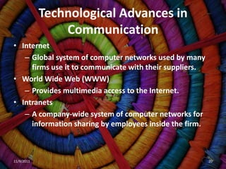 Technological Advances in
                Communication
• Internet
   – Global system of computer networks used by many
     firms use it to communicate with their suppliers.
• World Wide Web (WWW)
   – Provides multimedia access to the Internet.
• Intranets
   – A company-wide system of computer networks for
     information sharing by employees inside the firm.



11/9/2011                                                20
 