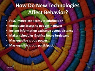 How Do New Technologies
                Affect Behavior?
•   Fast, immediate access to information
•   Immediate access to people in power
•   Instant information exchange across distance
•   Makes schedules & office hours irrelevant
•   May equalize group power
•   May equalize group participation




11/9/2011                                          21
 