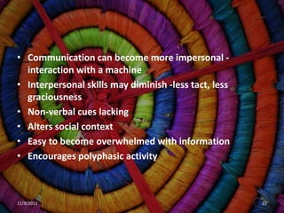 • Communication can become more impersonal -
  interaction with a machine
• Interpersonal skills may diminish -less tact, less
  graciousness
• Non-verbal cues lacking
• Alters social context
• Easy to become overwhelmed with information
• Encourages polyphasic activity



11/9/2011                                              22
 