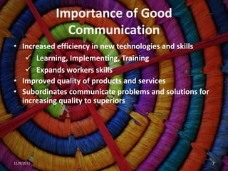 Importance of Good
              Communication
• Increased efficiency in new technologies and skills
    Learning, Implementing, Training
    Expands workers skills
• Improved quality of products and services
• Subordinates communicate problems and solutions for
  increasing quality to superiors




11/9/2011                                               3
 