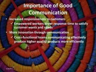 Importance of Good
              Communication
• Increased responsiveness to customers
    Empowered workers lower response time to satisfy
     customer wants and needs
• More innovation through communication
    Cross-functional teams communicating effectively
     produce higher quality products more efficiently




11/9/2011                                               4
 