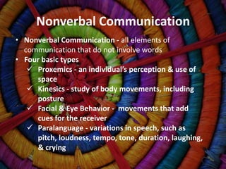 Nonverbal Communication
• Nonverbal Communication - all elements of
  communication that do not involve words
• Four basic types
    Proxemics - an individual’s perception & use of
     space
    Kinesics - study of body movements, including
     posture
    Facial & Eye Behavior - movements that add
     cues for the receiver
    Paralanguage - variations in speech, such as
     pitch, loudness, tempo, tone, duration, laughing,
     & crying
 