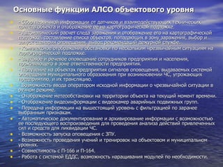 Основные функции АЛСО объектового уровня - Сбор первичной информации от датчиков и взаимодействующих технических средств объекта и отображение ее на картографической подложке. - Автоматический расчет следа заражения и отображение его на картографической   подложке, составление списка объектов, попадающих в зону заражения, выбор и запуск сценария оповещения, вывод рекомендаций дежурной службе. - Комплексное отображение обстановки по нескольким чрезвычайным ситуациям на картографической подложке. - Звуковое и речевое оповещение сотрудников предприятия и населения, проживающего в зоне ответственности предприятия. - Получение на объектах предприятия сигналов оповещения, выдаваемых системой оповещения муниципального образования при возникновении ЧС, угрожающих предприятию, и их трансляцию. - Возможность ввода оператором исходной информации о чрезвычайной ситуации в ручном режиме. - Отображение метеообстановки на территории объекта на текущий момент времени. - Отображение видеоинформации с видеокамер аварийных подвижных групп. - Передача информации на вышестоящий уровень с фильтрацией по заранее выбранным признакам. - Автоматическое документирование и архивирование информации с возможностью ее последующего воспроизведения для проведения анализа действий привлеченных сил и средств для ликвидации ЧС. - Возможность запуска оповещения с ЗПУ. - Возможность проведения учений и тренировок на объектовом и муниципальном уровнях. - Совместимость с П-166 и П-164. - Работа с системой ЕДДС, возможность наращивания модулей по необходимости. 