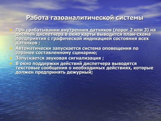 Работа газоаналитической системы При срабатывании внутренних датчиков (порог 2 или 3) на дисплей диспетчера в окно карты выводится план-схема предприятия с графической индикацией состояния всех датчиков ; Автоматически запускается система оповещения по заранее составленному сценарию; Запускается звуковая сигнализация ; В окно поддержки действий диспетчера выводятся текстовые сообщения о необходимых действиях, которые должен предпринять дежурный; 