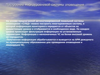 Построение многоуровневой системы оповещения На основе предлагаемой автоматизированной локальной системы оповещения «СЛЕД» можно построить многоуровневую систему, в которой информация мониторинга передается от объектов на вышестоящие уровни и отображается в необходимом виде. На каждом уровне происходит фильтрация информации по установленным параметрам. Информация о малозначимых ЧС на более высокий уровень не передается.   Полученная информация обрабатывается и выводится на АРМ дежурного по муниципальному образованию для проведения оповещения и ликвидации ЧС.   