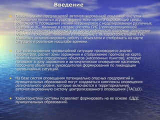 Введение Особенностями предлагаемой автоматизированной локальной системы оповещения является осуществление мониторинга окружающей среды, возможность проведения учений и тренировок с моделированием различных вариантов ЧС. Наличие в составе системы ГИС (геоинформационной системы) позволяет отображать на картографической подложке  различные объекты - точечные, линейные и площадные с их характеристиками. ГИС позволяет автоматизировать работу с объектами и отображать на карте ситуацию в реальном масштабе времени.  При возникновении чрезвычайной ситуации производится анализ параметров, расчет зоны заражения и отображение прогноза на карте, автоматическое определение объектов (населенных пунктов), которые попадают в зону заражения и автоматическое оповещение населения, персонала объектов и руководителей формирований по ликвидации чрезвычайных ситуаций. На базе систем оповещения потенциально опасных предприятий и муниципальных образований могут создаваться комплексы оповещения регионального уровня, которые включаются в территориальную автоматизированную систему централизованного оповещения (ТАСЦО).  Характеристики системы позволяют формировать на ее основе  ЕДДС муниципальных образований. 