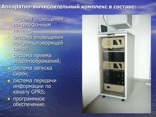 Аппаратно-вычислительный комплекс в составе: система оповещения по телефонным линиям; система оповещения по громкоговорящей связи; система приема видеоизображений; система запуска сирен; система передачи информации по каналу  GPRS ; программное обеспечение. 