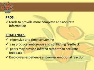 PROS:
 tends to provide more complete and accurate
  information

CHALLENGES:
 expensive and time consuming
 can produce ambiguous and conflicting feedback
 peers may provide inflated rather than accurate
  feedback
 Employees experience a stronger emotional reaction
 