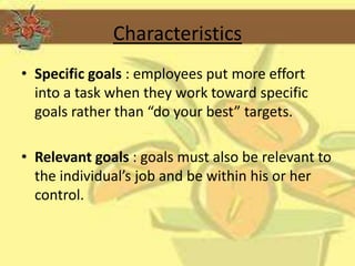 Characteristics
• Specific goals : employees put more effort
  into a task when they work toward specific
  goals rather than “do your best” targets.

• Relevant goals : goals must also be relevant to
  the individual’s job and be within his or her
  control.
 