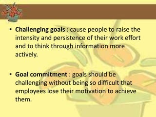 • Challenging goals : cause people to raise the
  intensity and persistence of their work effort
  and to think through information more
  actively.

• Goal commitment : goals should be
  challenging without being so difficult that
  employees lose their motivation to achieve
  them.
 