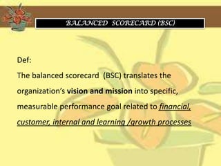 BALANCED SCORECARD (BSC)




Def:
The balanced scorecard (BSC) translates the
organization’s vision and mission into specific,
measurable performance goal related to financial,
customer, internal and learning /growth processes
 