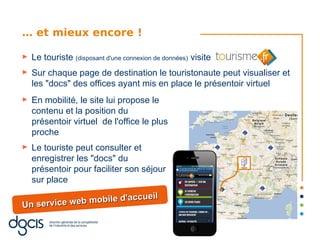 … et mieux encore !

►   Le touriste (disposant d'une connexion de données) visite
►   Sur chaque page de destination le touristonaute peut visualiser et
    les "docs" des offices ayant mis en place le présentoir virtuel
►   En mobilité, le site lui propose le
    contenu et la position du
    présentoir virtuel de l'office le plus
    proche
►   Le touriste peut consulter et
    enregistrer les "docs" du
    présentoir pour faciliter son séjour
    sur place
                             ueil
Un service w eb mobile d'acc
 