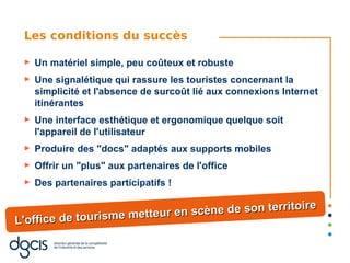 Les conditions du succès

 ►   Un matériel simple, peu coûteux et robuste
 ►   Une signalétique qui rassure les touristes concernant la
     simplicité et l'absence de surcoût lié aux connexions Internet
     itinérantes
 ►   Une interface esthétique et ergonomique quelque soit
     l'appareil de l'utilisateur
 ►   Produire des "docs" adaptés aux supports mobiles
 ►   Offrir un "plus" aux partenaires de l'office
 ►   Des partenaires participatifs !

                                                  itoire
                       tteur en scène de son terr
L'office de tourisme me
 