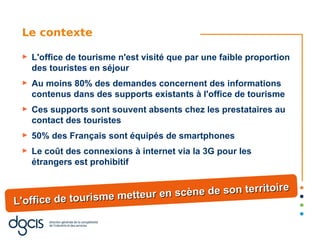 Le contexte

 ►   L'office de tourisme n'est visité que par une faible proportion
     des touristes en séjour
 ►   Au moins 80% des demandes concernent des informations
     contenus dans des supports existants à l'office de tourisme
 ►   Ces supports sont souvent absents chez les prestataires au
     contact des touristes
 ►   50% des Français sont équipés de smartphones
 ►   Le coût des connexions à internet via la 3G pour les
     étrangers est prohibitif


                                                  itoire
                       tteur en scène de son terr
L'office de tourisme me
 