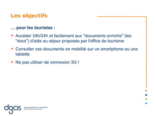 Les objectifs

… pour les touristes :
►   Accéder 24h/24h et facilement aux "documents enrichis" (les
    "docs") d'aide au séjour proposés par l'office de tourisme
►   Consulter ces documents en mobilité sur un smartphone ou une
    tablette
►   Ne pas utiliser de connexion 3G !
 