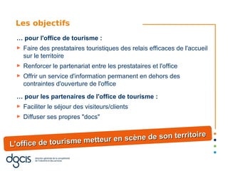 Les objectifs
 … pour l'office de tourisme :
 ►   Faire des prestataires touristiques des relais efficaces de l'accueil
     sur le territoire
 ►   Renforcer le partenariat entre les prestataires et l'office
 ►   Offrir un service d'information permanent en dehors des
     contraintes d'ouverture de l'office

 … pour les partenaires de l'office de tourisme :
 ►   Faciliter le séjour des visiteurs/clients
 ►   Diffuser ses propres "docs"

                                                       e
                           r en scène de son territoir
L'office de tourisme metteu
 