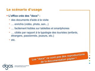 Le scénario d'usage
► L'office   crée des "docs" :
  ●
      des documents d'aide à la visite
  ●
      … enrichis (vidéo, photo, son...)
  ●
      … facilement lisibles sur tablettes et smartphones
  ●
      … ciblés par rapport à la typologie des touristes (enfants,
      étrangers, passionnés, joueurs, etc.)
  ●
      etc.




                                                                 ns
                                                d es reproductio
                                  "n e sont pas          ier !
                        Les "docs        men  tation pap
                              de la docu
 