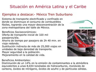 Situación en América Latina y el Caribe
Ejemplos a destacar.- México Tren Suburbano
Sistema de transporte electrificado y confinado en
donde se disminuye el consumo de combustibles
fósiles, logrando una mayor desconcentración de la
zona metropolitana del Valle de México.
Beneficios Socioeconómicos:
Oferta de transporte inicial de 320 mil
pasajeros/día.
Ahorro de tiempo por pasajero de 2h 40 min. en
viaje redondo.
Sustitución indirecta de más de 25,000 viajes en
unidades de baja densidad de transporte.
Mayor seguridad a la población.
Mejoramiento en la calidad de vida.
Beneficios Ambientales:
Disminución de un 14% en la emisión de contaminantes a la atmósfera
equivalentes a unas 8,654 toneladas de hidrocarburos, monóxido de
carbono, óxidos de nitrógeno, óxidos de azufre y de partículas sólidas.
 