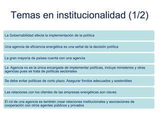 Temas en institucionalidad (1/2)
La Gobernabilidad afecta la implementación de la política
Una agencia de eficiencia energética es una señal de la decisión política
La gran mayoría de países cuenta con una agencia
La Agencia no es la única encargada de implementar políticas, incluye ministerios y otras
agencias pues se trata de políticas sectoriales
Se debe evitar políticas de corto plazo. Asegurar fondos adecuados y sostenibles
Las relaciones con los clientes de las empresas energéticas son claves
El rol de una agencia es también crear relaciones institucionales y asociaciones de
cooperación con otros agentes públicos y privados
 