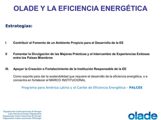 I Contribuir al Fomento de un Ambiente Propicio para el Desarrollo de la EE
II Fomentar la Divulgación de las Mejores Prácticas y el Intercambio de Experiencias Exitosas
entre los Países Miembros
III. Apoyar la Creación o Fortalecimiento de la Institución Responsable de la EE
Como soporte para dar la sostenibilidad que requiere el desarrollo de la eficiencia energética, s e
concentra en fortalecer el MARCO INSTITUCIONAL
Programa para América Latina y el Caribe de Eficiencia Energética - PALCEE
OLADE Y LA EFICIENCIA ENERGÉTICA
Estrategias:
 