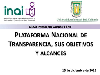 PLATAFORMA NACIONAL DE
TRANSPARENCIA, SUS OBJETIVOS
Y ALCANCES
15 de diciembre de 2015
OSCAR MAURICIO GUERRA FORD
 