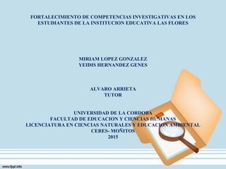 FORTALECIMIENTO DE COMPETENCIAS INVESTIGATIVAS EN LOS
ESTUDIANTES DE LA INSTITUCION EDUCATIVA LAS FLORES
MIRIAM LOPEZ GONZALEZ
YEIDIS HERNANDEZ GENES
ALVARO ARRIETA
TUTOR
UNIVERSIDAD DE LA CORDOBA
FACULTAD DE EDUCACION Y CIENCIAS HUMANAS
LICENCIATURA EN CIENCIAS NATURALES Y EDUCACION AMBIENTAL
CERES- MOÑITOS
2015
 